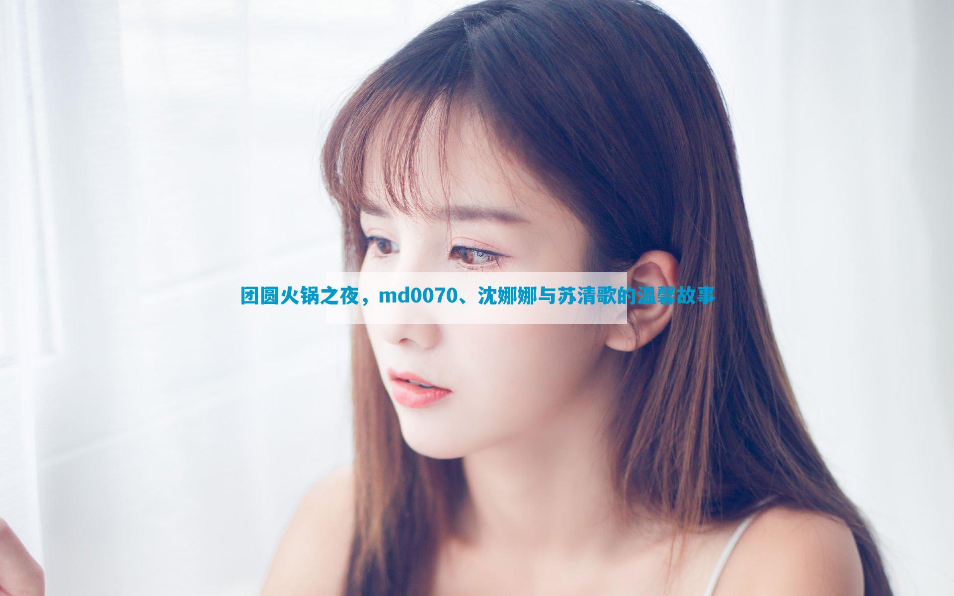 团圆火锅之夜，md0070、沈娜娜与苏清歌的温馨故事