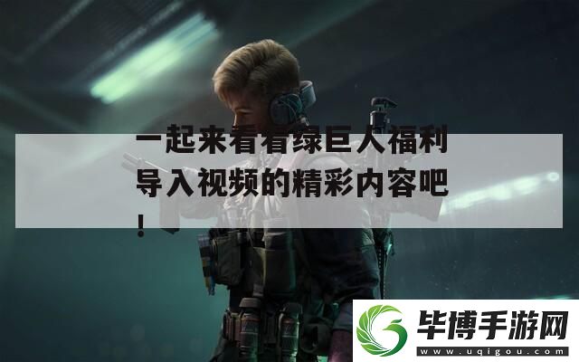 一起来看看绿巨人福利导入视频的精彩内容吧！ 