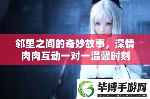 邻里之间的奇妙故事-深情肉肉互动一对一温馨时刻 